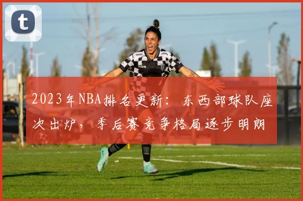 2023年NBA排名更新：东西部球队座次出炉，季后赛竞争格局逐步明朗