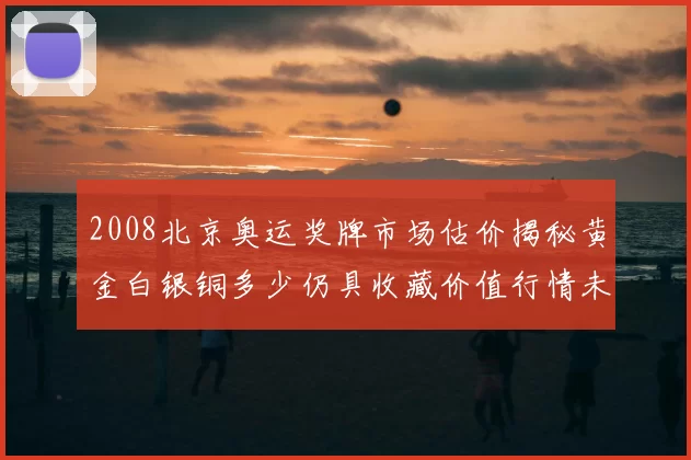 2008北京奥运奖牌市场估价揭秘黄金白银铜多少仍具收藏价值行情未来
