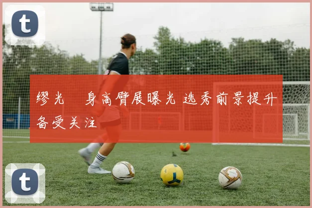 缪光旸身高臂展曝光 选秀前景提升备受关注