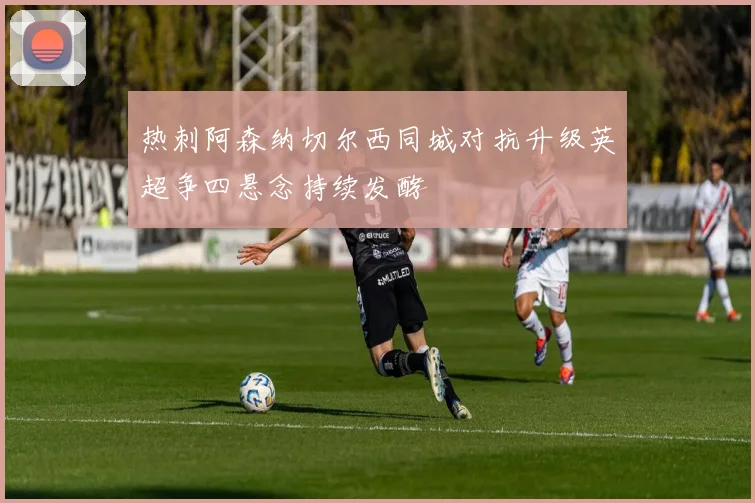 热刺阿森纳切尔西同城对抗升级英超争四悬念持续发酵
