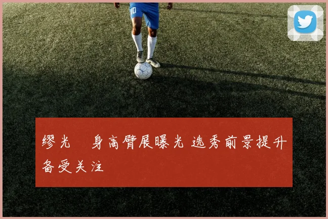 缪光旸身高臂展曝光 选秀前景提升备受关注