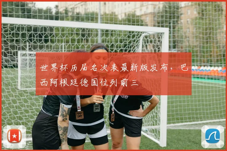 世界杯历届名次表最新版发布,巴西阿根廷德国位列前三